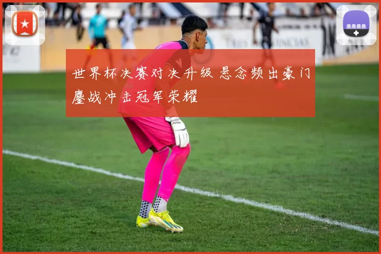 世界杯决赛对决升级 悬念频出豪门鏖战冲击冠军荣耀