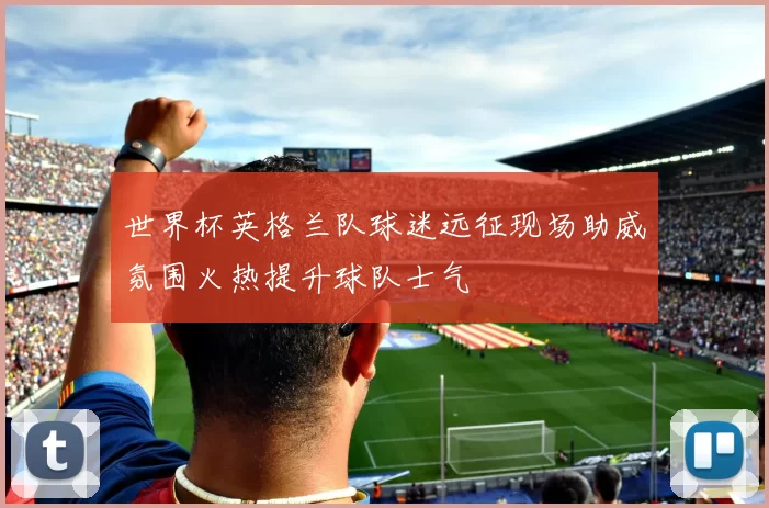 世界杯英格兰队球迷远征现场助威氛围火热提升球队士气