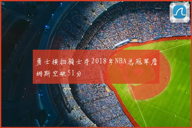 勇士横扫骑士夺2018年NBA总冠军詹姆斯空砍51分