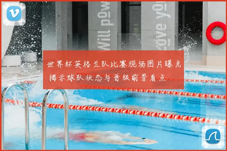 世界杯英格兰队比赛现场图片曝光 揭示球队状态与晋级前景看点