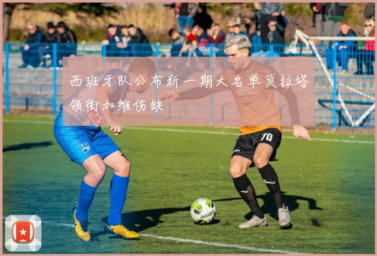 西班牙队公布新一期大名单莫拉塔领衔加维伤缺