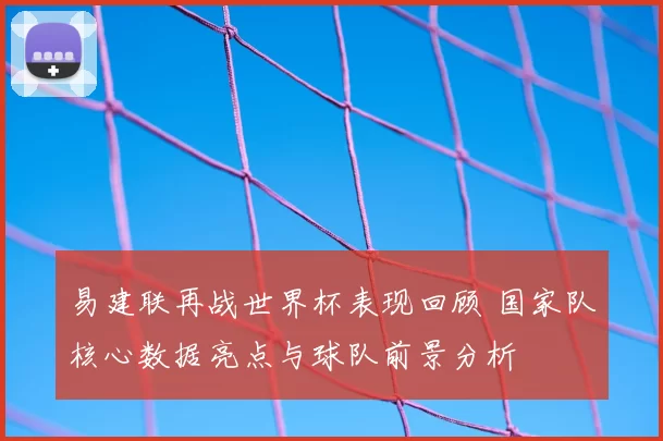 易建联再战世界杯表现回顾 国家队核心数据亮点与球队前景分析