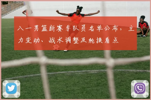 八一男篮新赛季队员名单公布，主力变动、战术调整及轮换看点