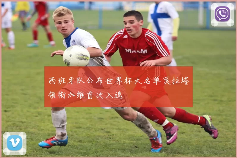 西班牙队公布世界杯大名单莫拉塔领衔加维首次入选