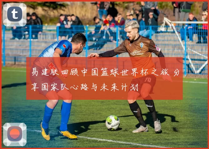 易建联回顾中国篮球世界杯之旅 分享国家队心路与未来计划