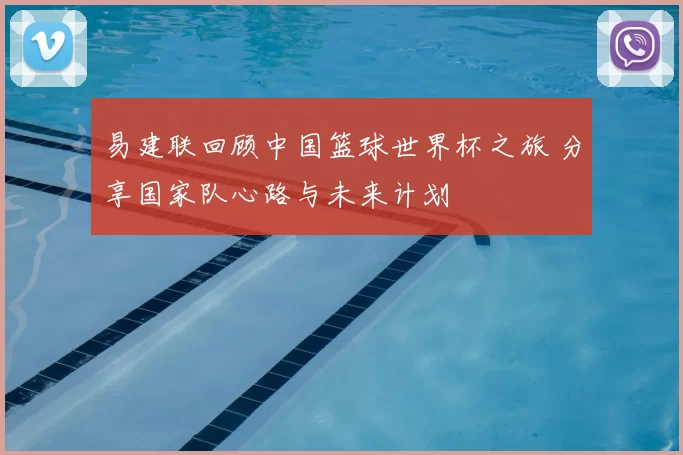 易建联回顾中国篮球世界杯之旅 分享国家队心路与未来计划