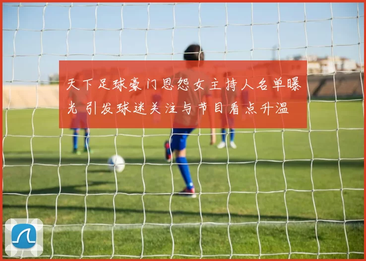 天下足球豪门恩怨女主持人名单曝光 引发球迷关注与节目看点升温