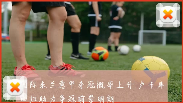 国际米兰意甲夺冠概率上升 卢卡库回归助力争冠前景明朗