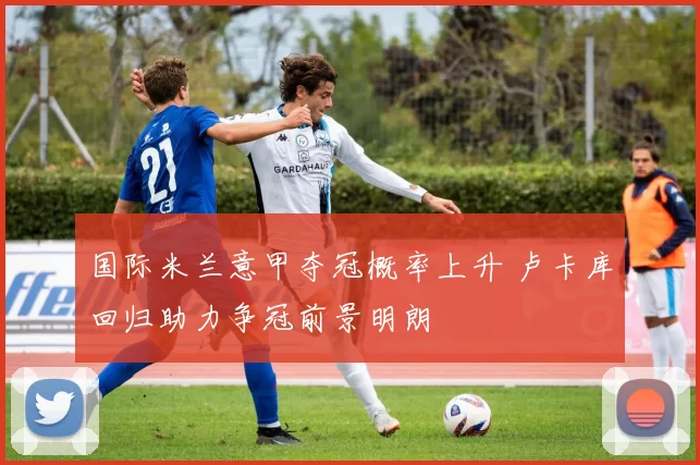 国际米兰意甲夺冠概率上升 卢卡库回归助力争冠前景明朗