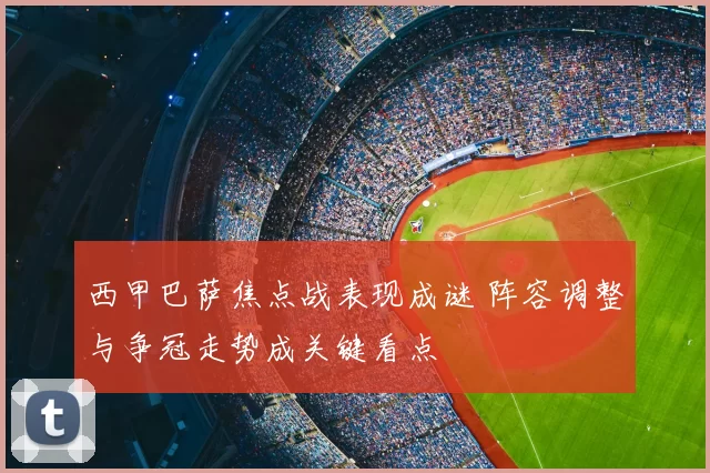 西甲巴萨焦点战表现成谜 阵容调整与争冠走势成关键看点