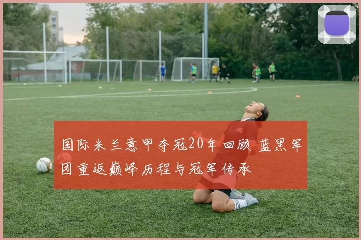国际米兰意甲夺冠20年回顾 蓝黑军团重返巅峰历程与冠军传承