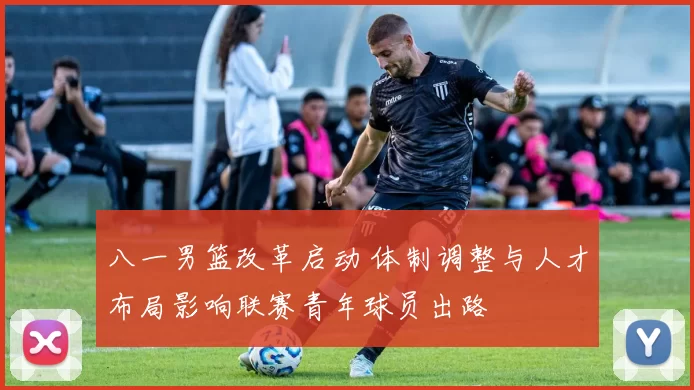 八一男篮改革启动 体制调整与人才布局影响联赛青年球员出路