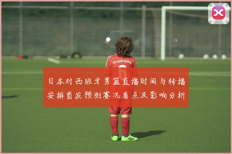 日本对西班牙男篮直播时间与转播安排首发预测赛况看点及影响分析