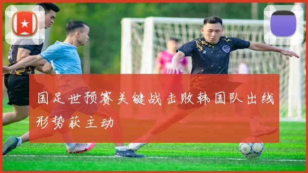 国足世预赛关键战击败韩国队出线形势获主动