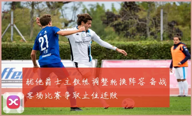 犹他爵士主教练调整轮换阵容 备战客场比赛争取止住连败