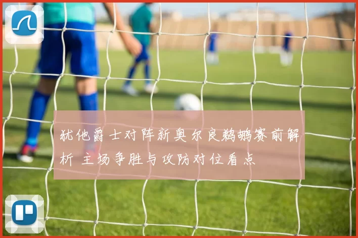 犹他爵士对阵新奥尔良鹈鹕赛前解析 主场争胜与攻防对位看点