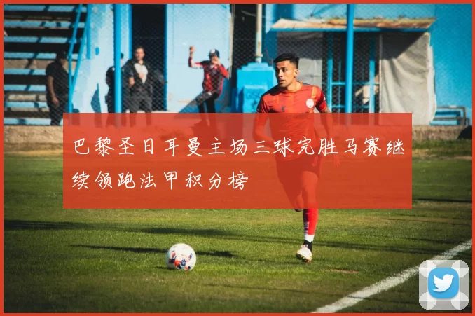 巴黎圣日耳曼主场三球完胜马赛继续领跑法甲积分榜